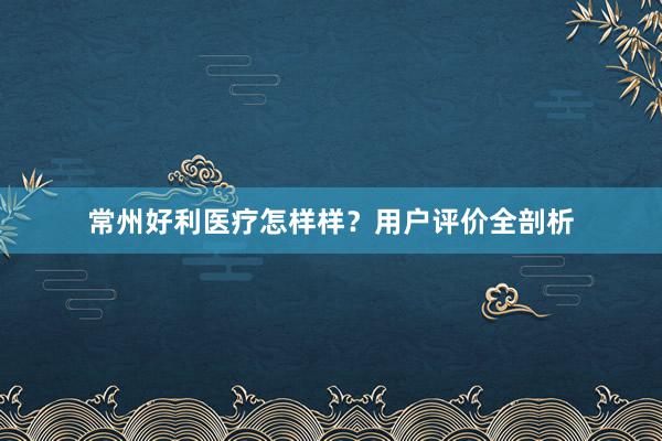 常州好利医疗怎样样？用户评价全剖析